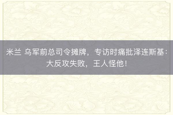 米兰 乌军前总司令摊牌,专访时痛批泽连斯基:大反攻失败,王人怪他!