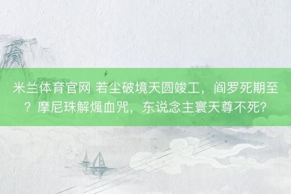 米兰体育官网 若尘破境天圆竣工,阎罗死期至?摩尼珠解煈血咒,东说念主寰天尊不死?