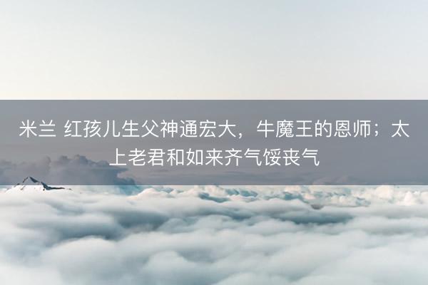 米兰 红孩儿生父神通宏大,牛魔王的恩师;太上老君和如来齐气馁丧气