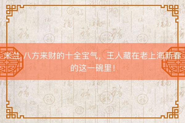 米兰 八方来财的十全宝气，王人藏在老上海新春的这一碗里！