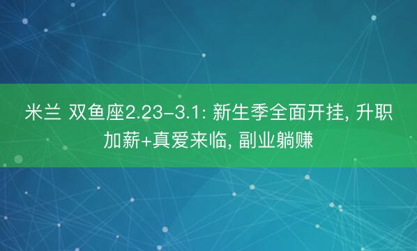 米兰 双鱼座2.23-3.1: 新生季全面开挂， 升职加薪+真爱来临， 副业躺赚