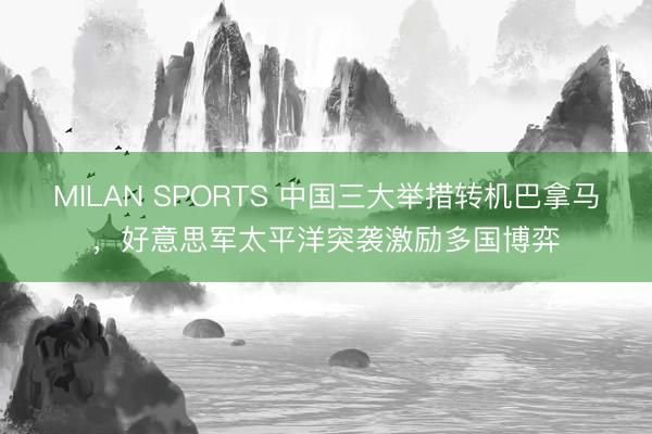 MILAN SPORTS 中国三大举措转机巴拿马,好意思军太平洋突袭激励多国博弈