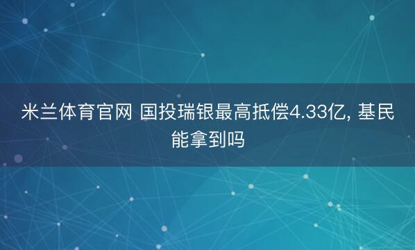 米兰体育官网 国投瑞银最高抵偿4.33亿, 基民能拿到吗