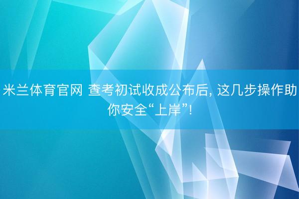 米兰体育官网 查考初试收成公布后, 这几步操作助你安全“上岸”!