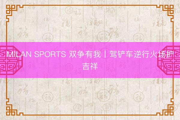 MILAN SPORTS 双争有我丨驾铲车逆行火场护吉祥