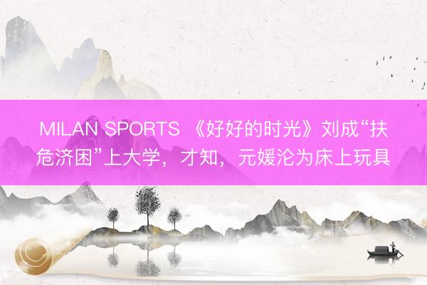 MILAN SPORTS 《好好的时光》刘成“扶危济困”上大学,才知,元媛沦为床上玩具