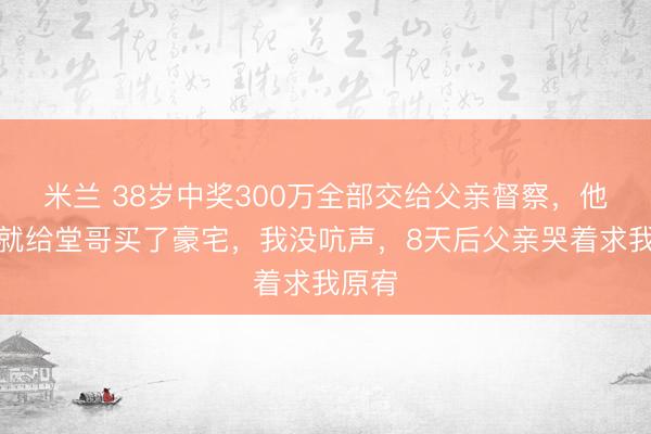 米兰 38岁中奖300万全部交给父亲督察，他本日就给堂哥买了豪宅，我没吭声，8天后父亲哭着求我原宥