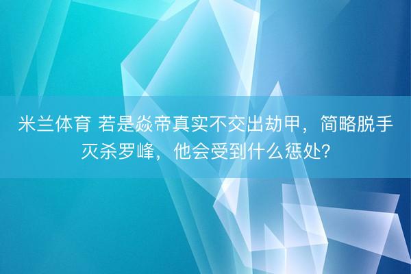 米兰体育 若是焱帝真实不交出劫甲，简略脱手灭杀罗峰，他会受到什么惩处？