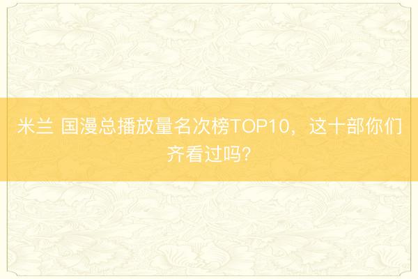 米兰 国漫总播放量名次榜TOP10,这十部你们齐看过吗?
