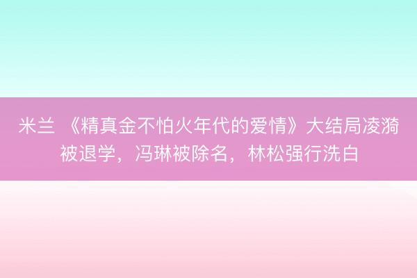 米兰 《精真金不怕火年代的爱情》大结局凌漪被退学，冯琳被除名，林松强行洗白