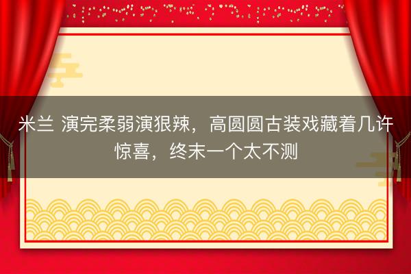 米兰 演完柔弱演狠辣，高圆圆古装戏藏着几许惊喜，终末一个太不测