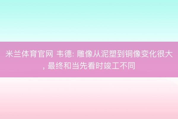米兰体育官网 韦德: 雕像从泥塑到铜像变化很大， 最终和当先看时竣工不同