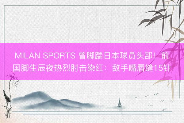 MILAN SPORTS 曾脚踹日本球员头部!前国脚生辰夜热烈肘击染红:敌手嘴唇缝15针