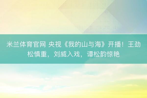 米兰体育官网 央视《我的山与海》开播！王劲松慎重，刘威入戏，谭松韵惊艳