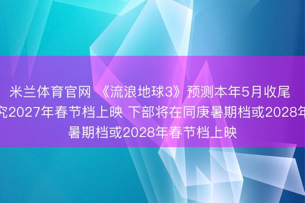 米兰体育官网 《流浪地球3》预测本年5月收尾 上部按原研究2027年春节档上映 下部将在同庚暑期档或2028年春节档上映