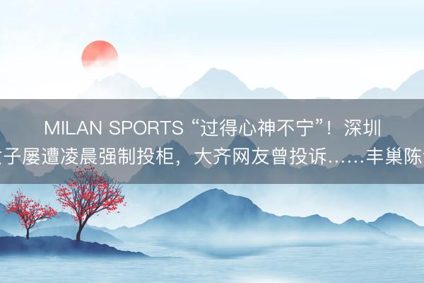 MILAN SPORTS “过得心神不宁”！深圳女子屡遭凌晨强制投柜，大齐网友曾投诉……丰巢陈说