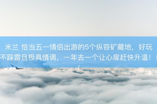 米兰 恰当五一情侣出游的5个纵容矿藏地,好玩不踩雷且极具情调,一年去一个让心扉赶快升温!!