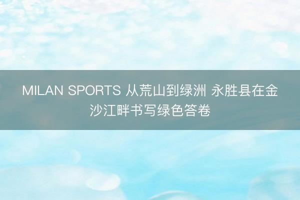 MILAN SPORTS 从荒山到绿洲 永胜县在金沙江畔书写绿色答卷