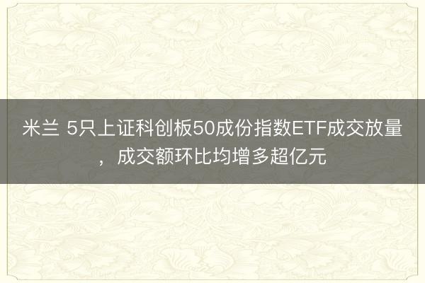 米兰 5只上证科创板50成份指数ETF成交放量，成交额环比均增多超亿元