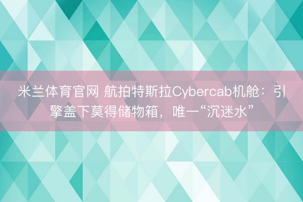 米兰体育官网 航拍特斯拉Cybercab机舱:引擎盖下莫得储物箱,唯一“沉迷水”