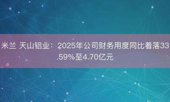 米兰 天山铝业：2025年公司财务用度同比着落33.59%至4.70亿元
