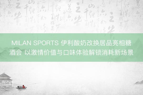 MILAN SPORTS 伊利酸奶改换居品亮相糖酒会 以激情价值与口味体验解锁消耗新场景