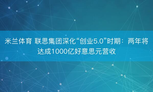 米兰体育 联思集团深化“创业5.0”时期:两年将达成1000亿好意思元营收