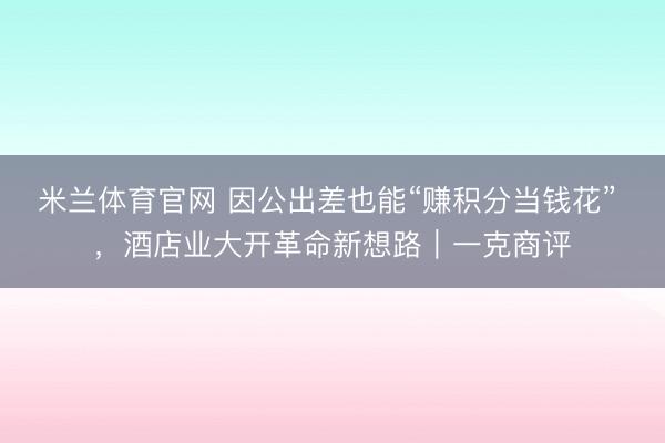 米兰体育官网 因公出差也能“赚积分当钱花” ,酒店业大开革命新想路|一克商评
