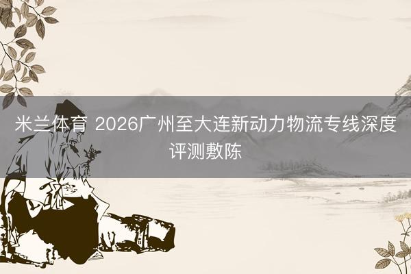 米兰体育 2026广州至大连新动力物流专线深度评测敷陈