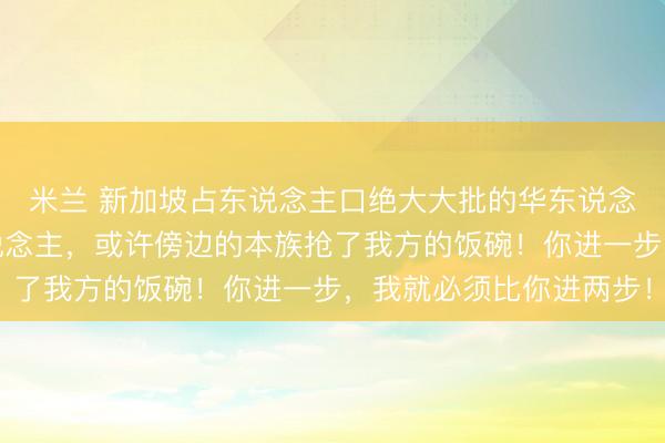 米兰 新加坡占东说念主口绝大大批的华东说念主,天天防着我方东说念主,或许傍边的本族抢了我方的饭碗!你进一步,我就必须比你进两步!