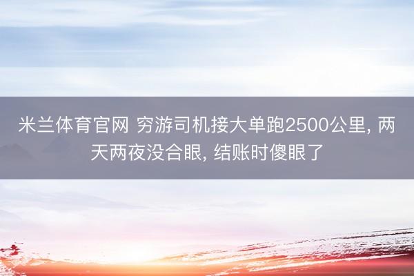 米兰体育官网 穷游司机接大单跑2500公里, 两天两夜没合眼, 结账时傻眼了