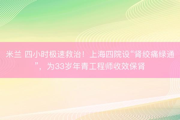米兰 四小时极速救治！上海四院设“肾绞痛绿通”，为33岁年青工程师收效保肾
