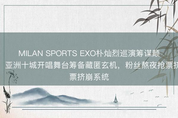 MILAN SPORTS EXO朴灿烈巡演筹谋颠簸曝光！亚洲十城开唱舞台筹备藏匿玄机，粉丝熬夜抢票挤崩系统