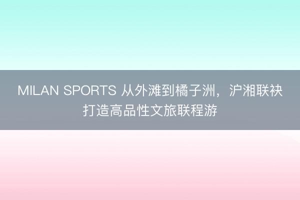 MILAN SPORTS 从外滩到橘子洲,沪湘联袂打造高品性文旅联程游