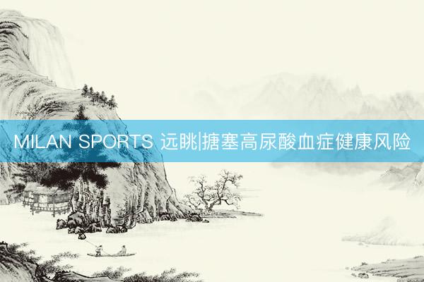 MILAN SPORTS 远眺|搪塞高尿酸血症健康风险