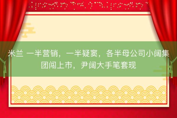 米兰 一半营销,一半疑窦,各半母公司小阔集团闯上市,尹阔大手笔套现