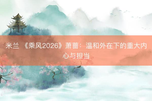 米兰 《乘风2026》萧蔷：温和外在下的重大内心与担当