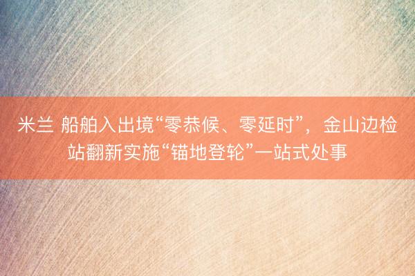 米兰 船舶入出境“零恭候、零延时”，金山边检站翻新实施“锚地登轮”一站式处事