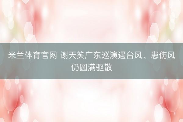 米兰体育官网 谢天笑广东巡演遇台风、患伤风仍圆满驱散