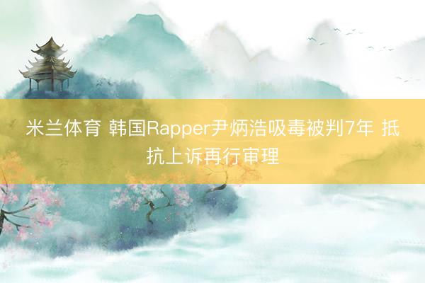 米兰体育 韩国Rapper尹炳浩吸毒被判7年 抵抗上诉再行审理