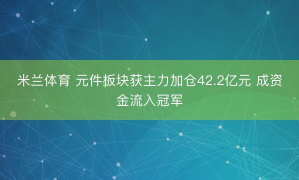 米兰体育 元件板块获主力加仓42.2亿元 成资金流入冠军
