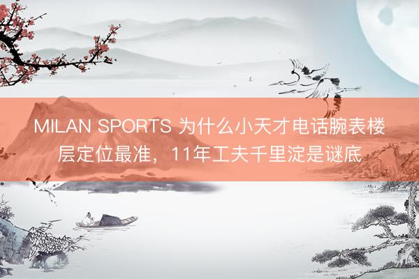 MILAN SPORTS 为什么小天才电话腕表楼层定位最准，11年工夫千里淀是谜底