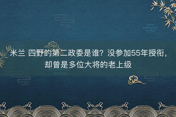 米兰 四野的第二政委是谁？没参加55年授衔，却曾是多位大将的老上级