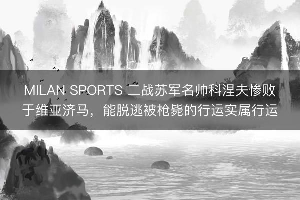 MILAN SPORTS 二战苏军名帅科涅夫惨败于维亚济马，能脱逃被枪毙的行运实属行运