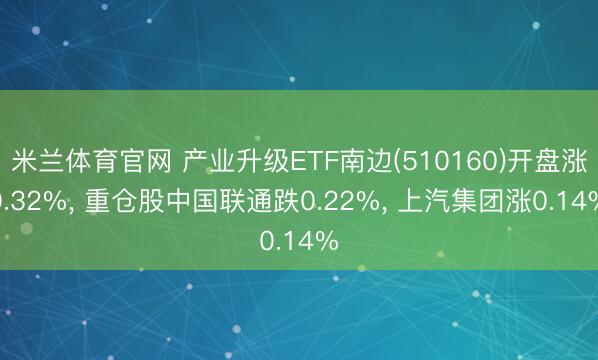 米兰体育官网 产业升级ETF南边(510160)开盘涨0.32%， 重仓股中国联通跌0.22%， 上汽集团涨0.14%