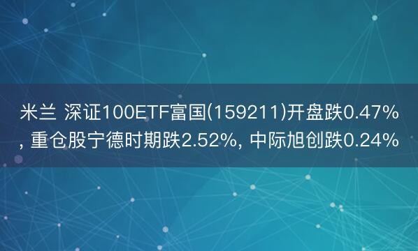 米兰 深证100ETF富国(159211)开盘跌0.47%， 重仓股宁德时期跌2.52%， 中际旭创跌0.24%