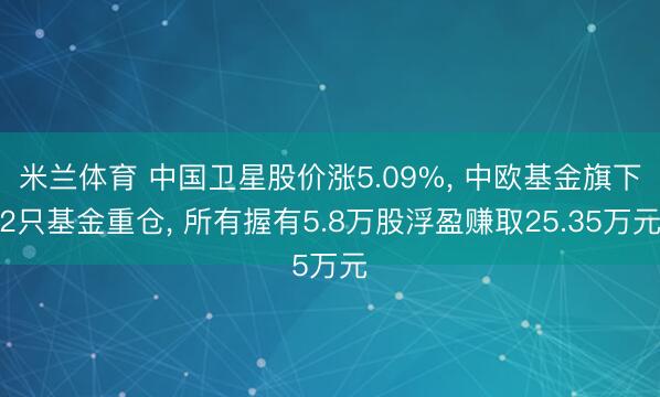 米兰体育 中国卫星股价涨5.09%， 中欧基金旗下2只基金重仓， 所有握有5.8万股浮盈赚取25.35万元