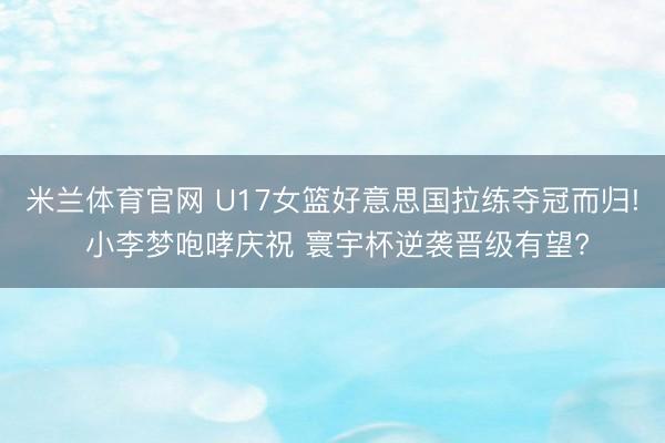 米兰体育官网 U17女篮好意思国拉练夺冠而归! 小李梦咆哮庆祝 寰宇杯逆袭晋级有望?