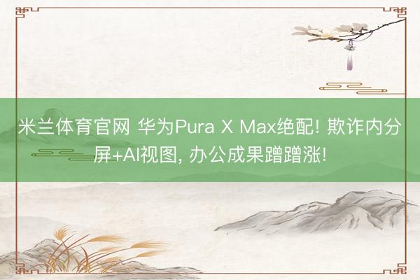 米兰体育官网 华为Pura X Max绝配! 欺诈内分屏+AI视图， 办公成果蹭蹭涨!