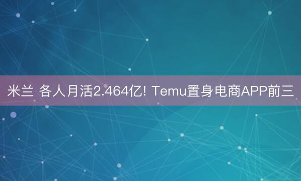 米兰 各人月活2.464亿! Temu置身电商APP前三